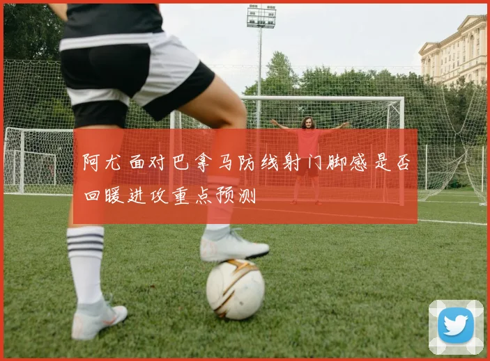 阿尤面对巴拿马防线射门脚感是否回暖进攻重点预测