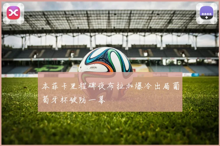 本菲卡里程碑夜布拉加爆冷出局葡萄牙杯破防一幕