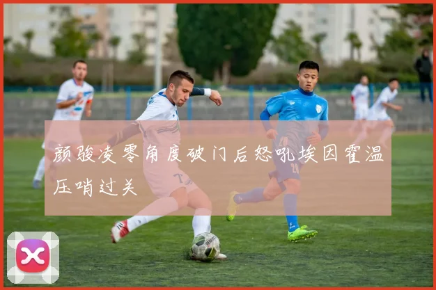 颜骏凌零角度破门后怒吼埃因霍温压哨过关