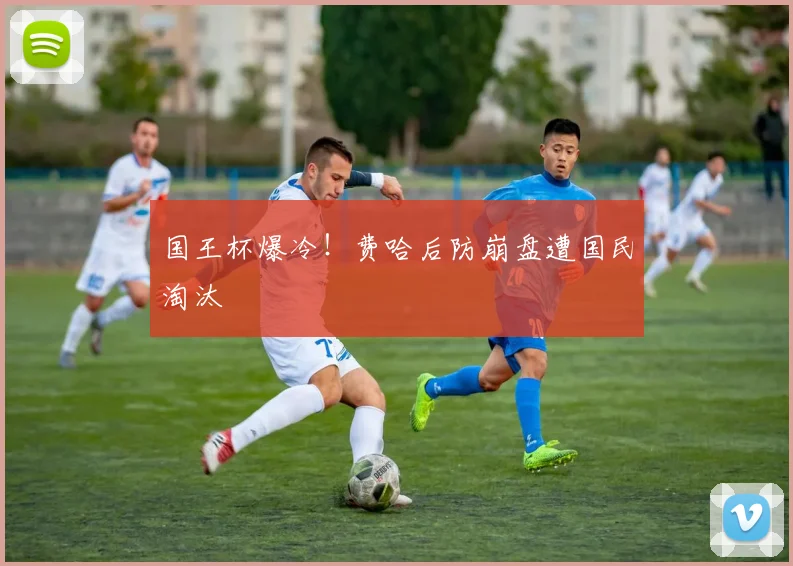 国王杯爆冷！费哈后防崩盘遭国民淘汰