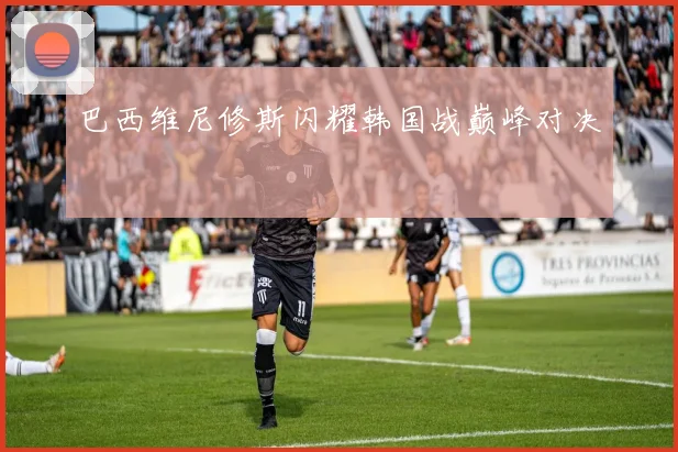 巴西维尼修斯闪耀韩国战巅峰对决