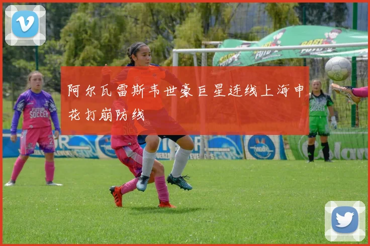 阿尔瓦雷斯韦世豪巨星连线上海申花打崩防线