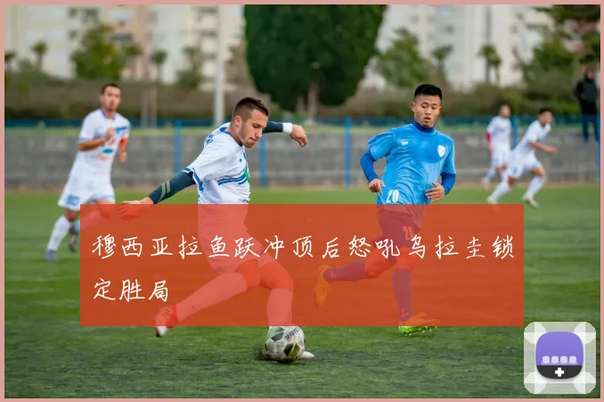 穆西亚拉鱼跃冲顶后怒吼乌拉圭锁定胜局
