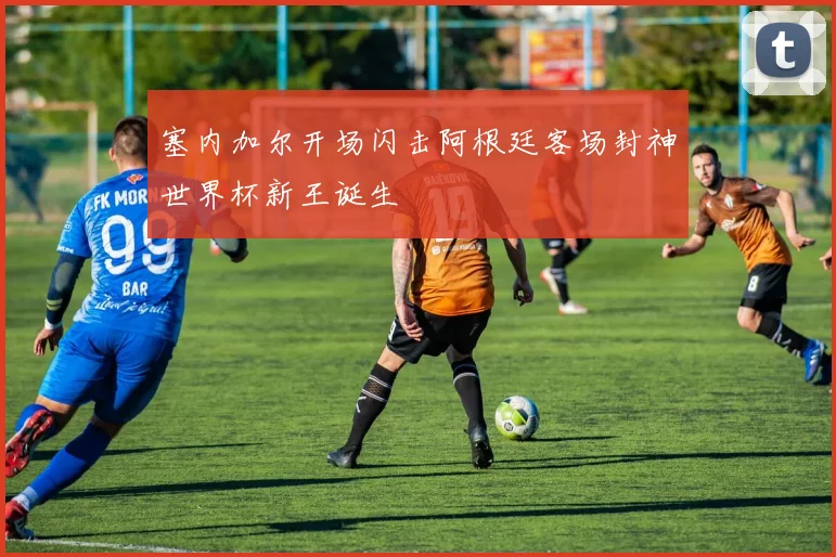 塞内加尔开场闪击阿根廷客场封神世界杯新王诞生