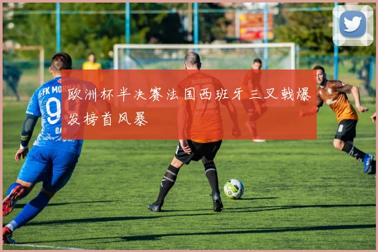 欧洲杯半决赛法国西班牙三叉戟爆发榜首风暴