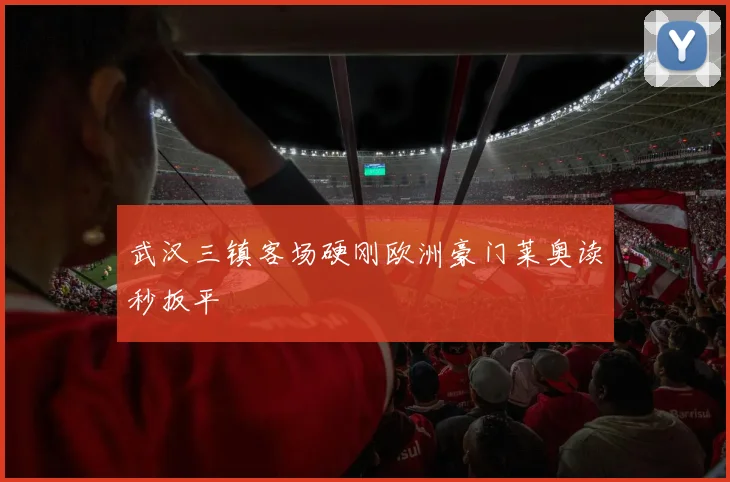 武汉三镇客场硬刚欧洲豪门莱奥读秒扳平