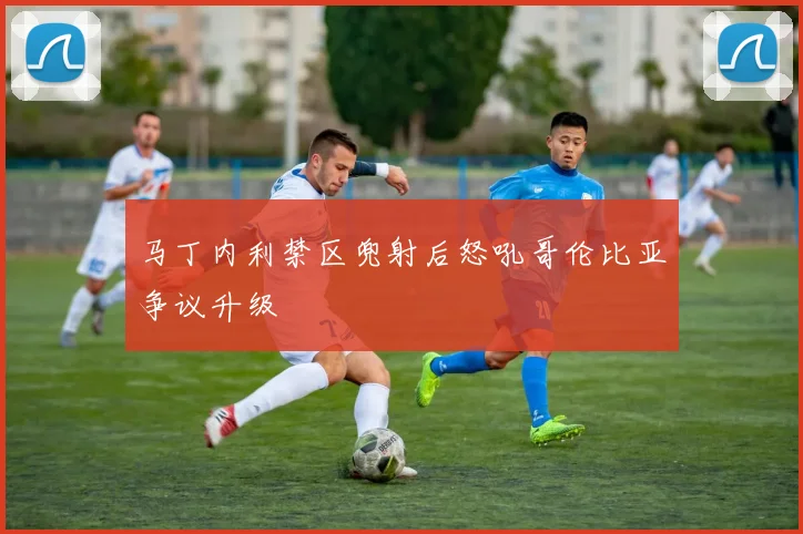 马丁内利禁区兜射后怒吼哥伦比亚争议升级