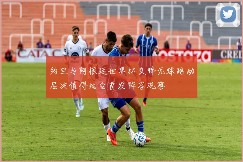 约旦与阿根廷世界杯交锋无球跑动层次值得结合首发阵容观察