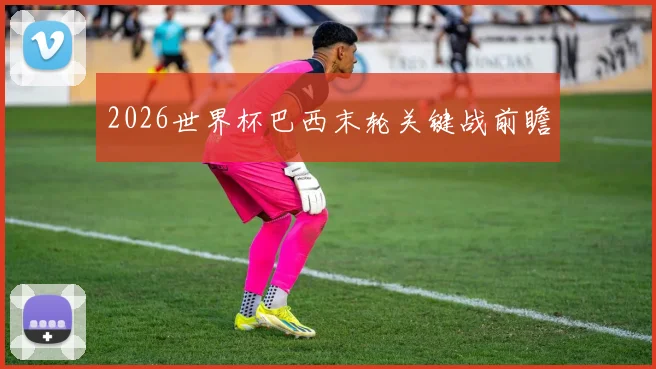 2026世界杯巴西末轮关键战前瞻