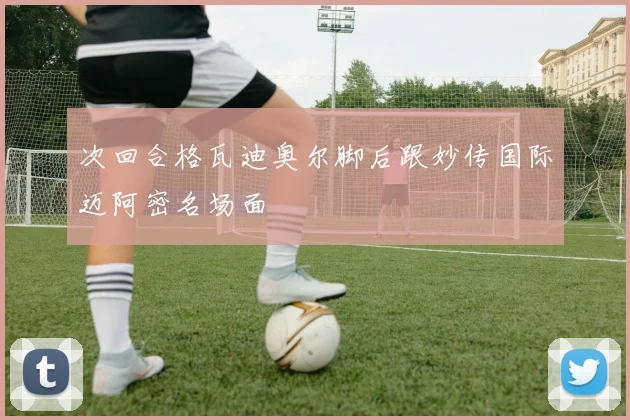 次回合格瓦迪奥尔脚后跟妙传国际迈阿密名场面