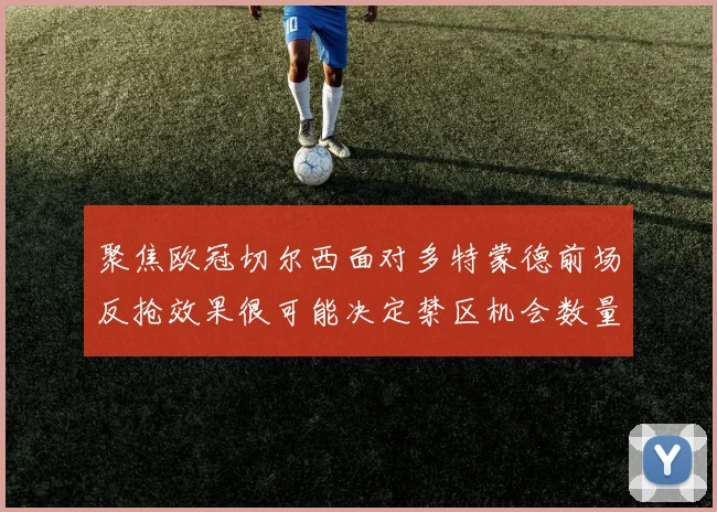 聚焦欧冠切尔西面对多特蒙德前场反抢效果很可能决定禁区机会数量