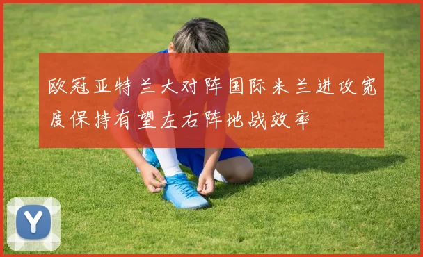 欧冠亚特兰大对阵国际米兰进攻宽度保持有望左右阵地战效率