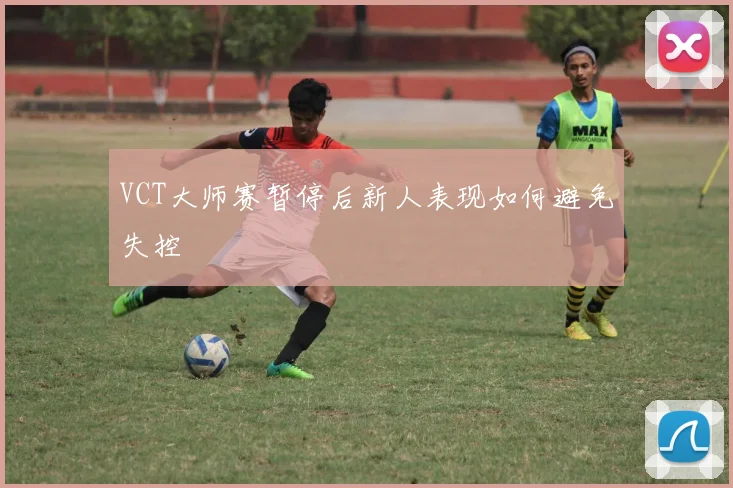 VCT大师赛暂停后新人表现如何避免失控