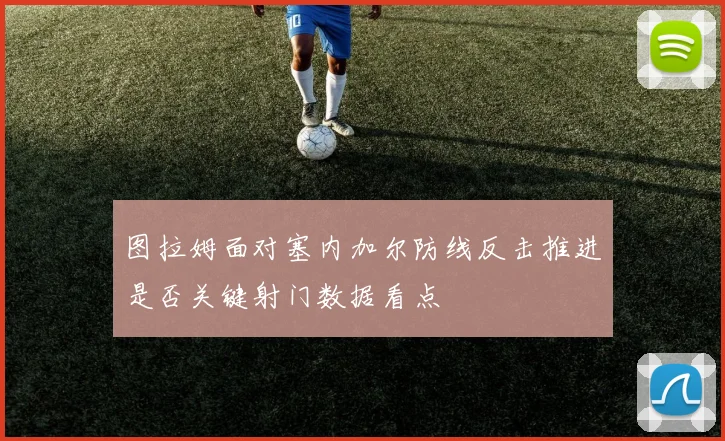 图拉姆面对塞内加尔防线反击推进是否关键射门数据看点