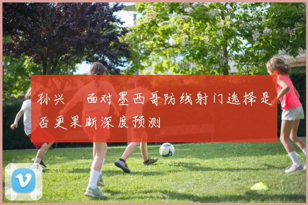 孙兴慜面对墨西哥防线射门选择是否更果断深度预测
