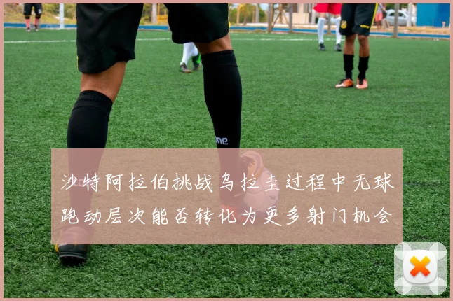 沙特阿拉伯挑战乌拉圭过程中无球跑动层次能否转化为更多射门机会