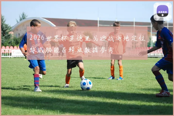 2026世界杯罗德里戈迎战海地定位球威胁能否释放数据参考