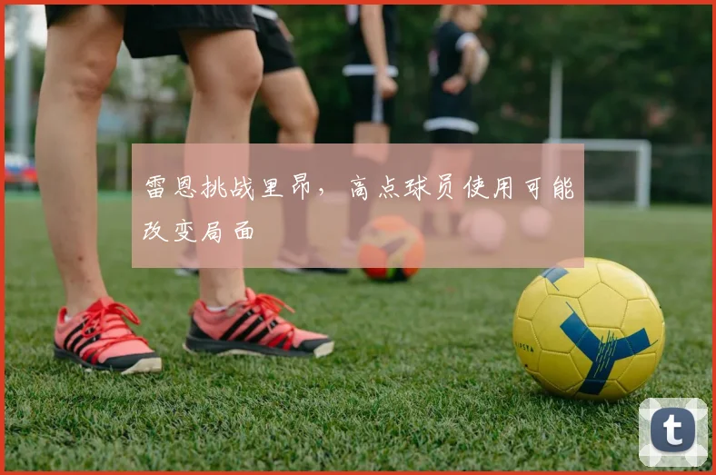 雷恩挑战里昂，高点球员使用可能改变局面