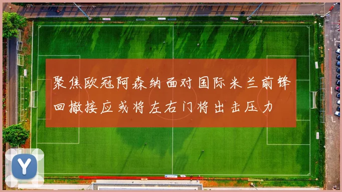 聚焦欧冠阿森纳面对国际米兰前锋回撤接应或将左右门将出击压力