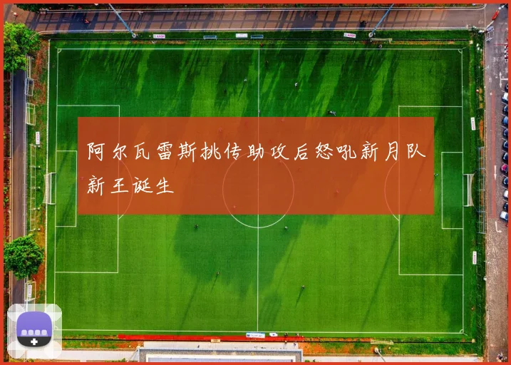 阿尔瓦雷斯挑传助攻后怒吼新月队新王诞生