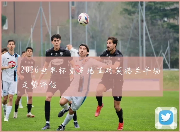2026世界杯克罗地亚对英格兰半场走势评估