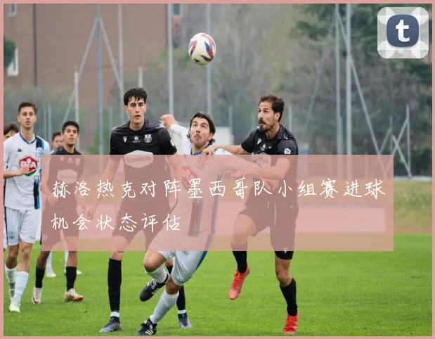 赫洛热克对阵墨西哥队小组赛进球机会状态评估