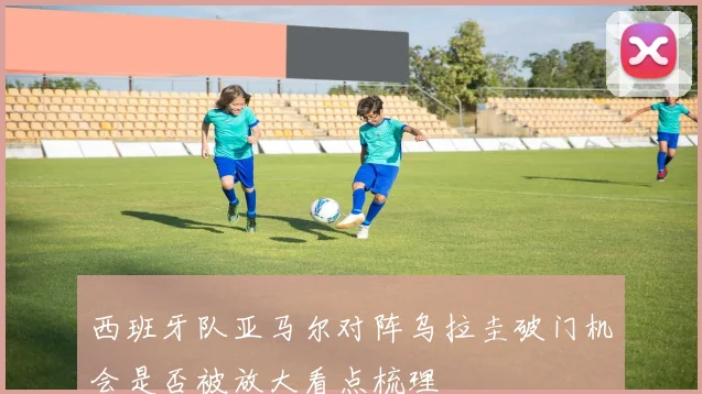 西班牙队亚马尔对阵乌拉圭破门机会是否被放大看点梳理
