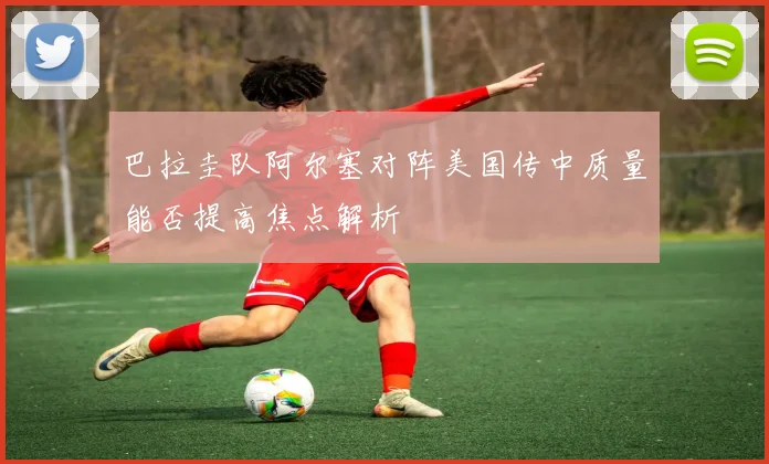 巴拉圭队阿尔塞对阵美国传中质量能否提高焦点解析