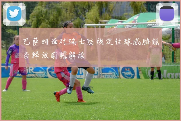 巴萨姆面对瑞士防线定位球威胁能否释放前瞻解读