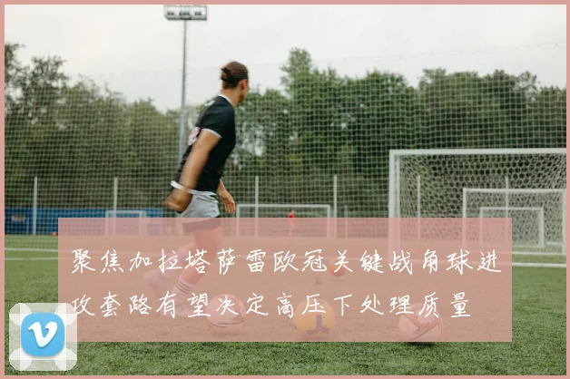 聚焦加拉塔萨雷欧冠关键战角球进攻套路有望决定高压下处理质量