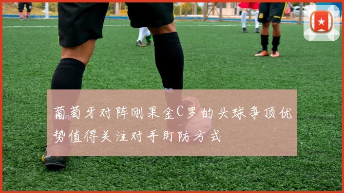 葡萄牙对阵刚果金C罗的头球争顶优势值得关注对手盯防方式
